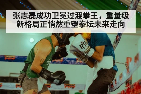 张志磊成功卫冕过渡拳王，重量级新格局正悄然重塑拳坛未来走向