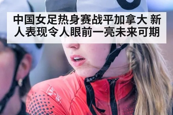 中国女足热身赛战平加拿大 新人表现令人眼前一亮未来可期